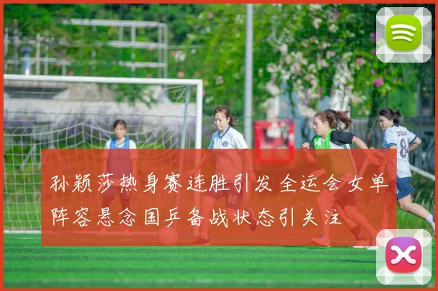 孙颖莎热身赛连胜引发全运会女单阵容悬念国乒备战状态引关注