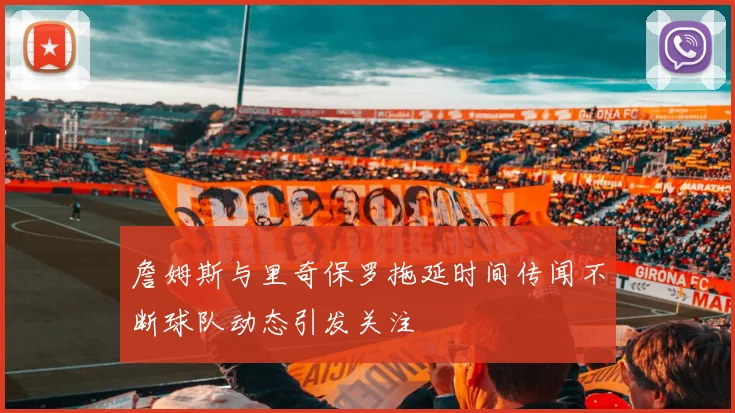 詹姆斯与里奇保罗拖延时间传闻不断球队动态引发关注