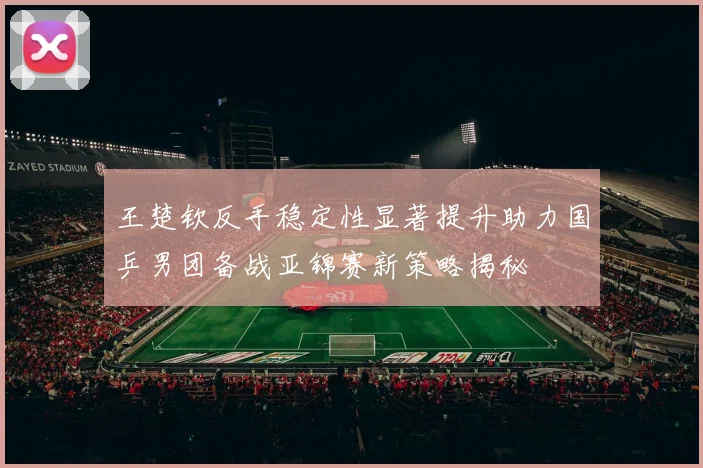 王楚钦反手稳定性显著提升助力国乒男团备战亚锦赛新策略揭秘