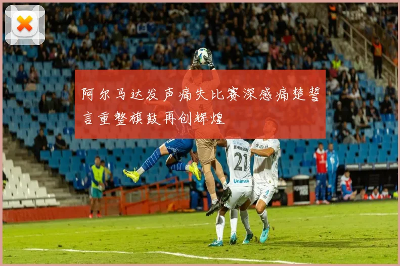 阿尔马达发声痛失比赛深感痛楚誓言重整旗鼓再创辉煌