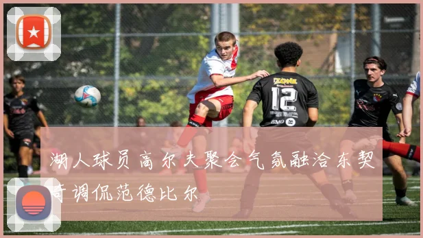 湖人球员高尔夫聚会气氛融洽东契奇调侃范德比尔