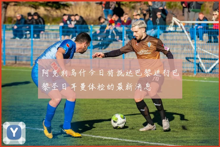 阿克利乌什今日将抵达巴黎进行巴黎圣日耳曼体检的最新消息