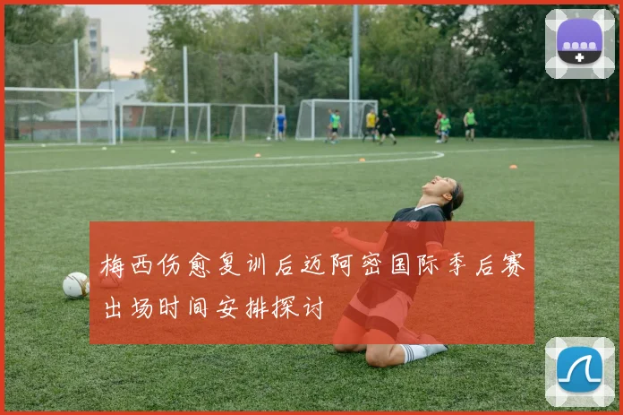 梅西伤愈复训后迈阿密国际季后赛出场时间安排探讨