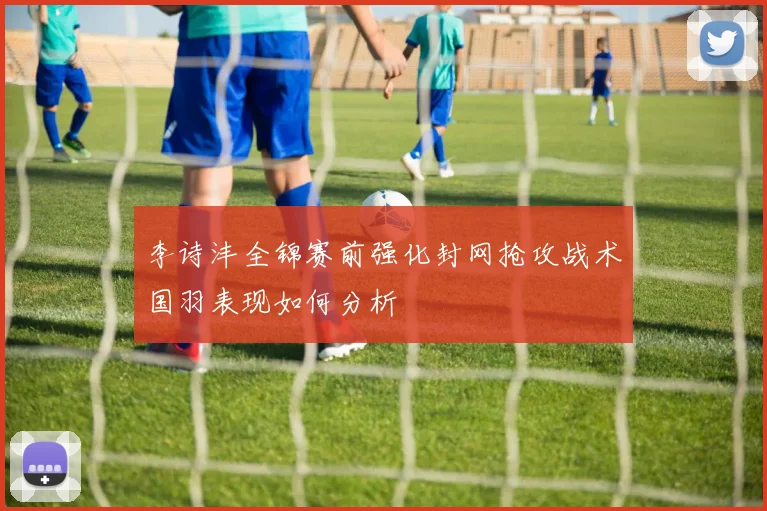 李诗沣全锦赛前强化封网抢攻战术国羽表现如何分析