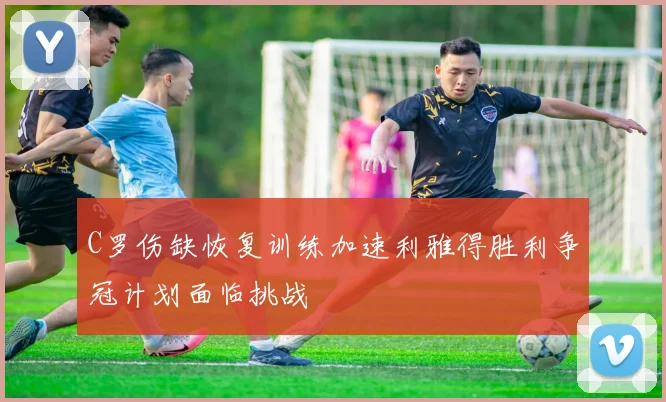 C罗伤缺恢复训练加速利雅得胜利争冠计划面临挑战